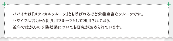 パパイヤは「メディカルフルーツ」とも呼ばれるほど栄養豊富なフルーツです。ハワイでは古くから朝食用フルーツとして利用されており、近年ではがんの予防効果についても研究が進められています。